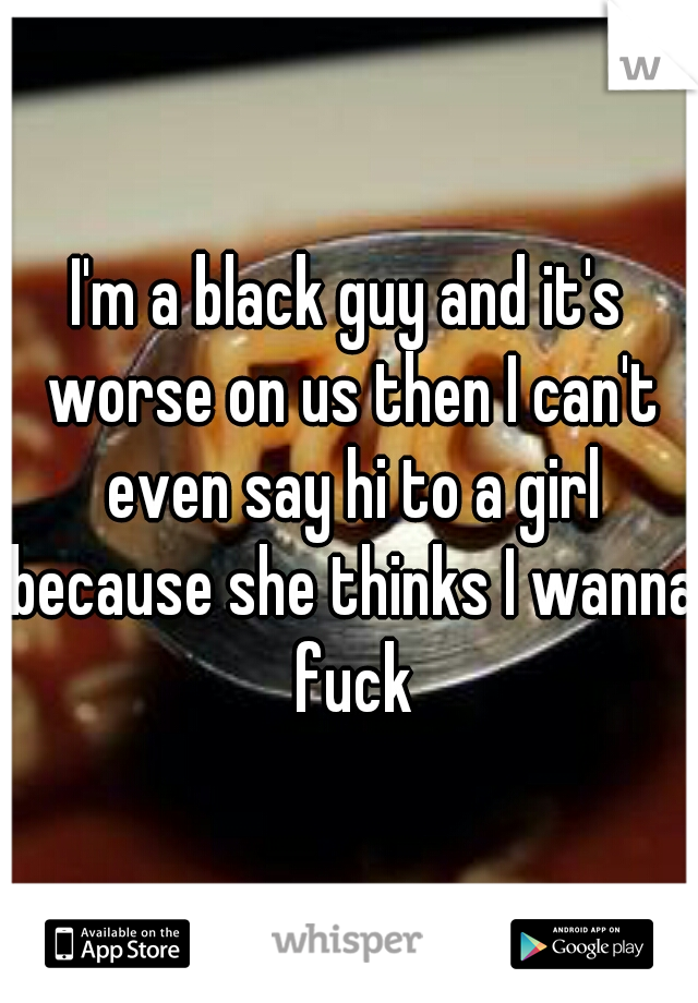 I'm a black guy and it's worse on us then I can't even say hi to a girl because she thinks I wanna fuck