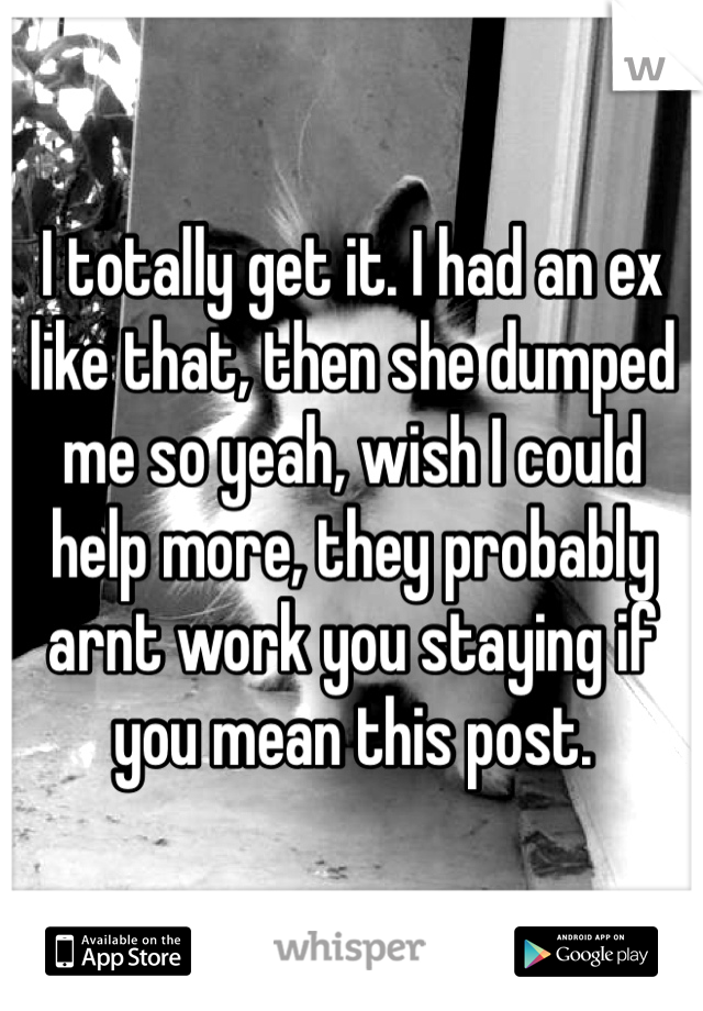 I totally get it. I had an ex like that, then she dumped me so yeah, wish I could help more, they probably arnt work you staying if you mean this post.