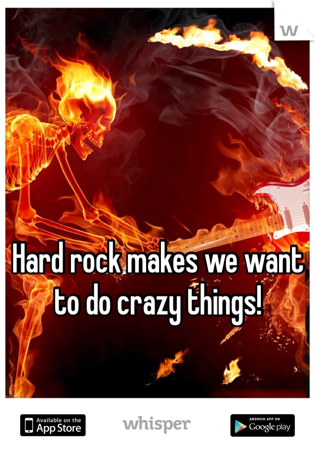 Hard rock makes we want to do crazy things!