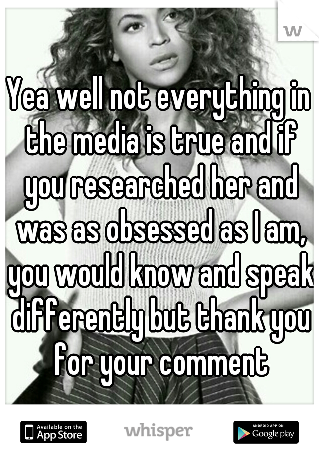 Yea well not everything in the media is true and if you researched her and was as obsessed as I am, you would know and speak differently but thank you for your comment