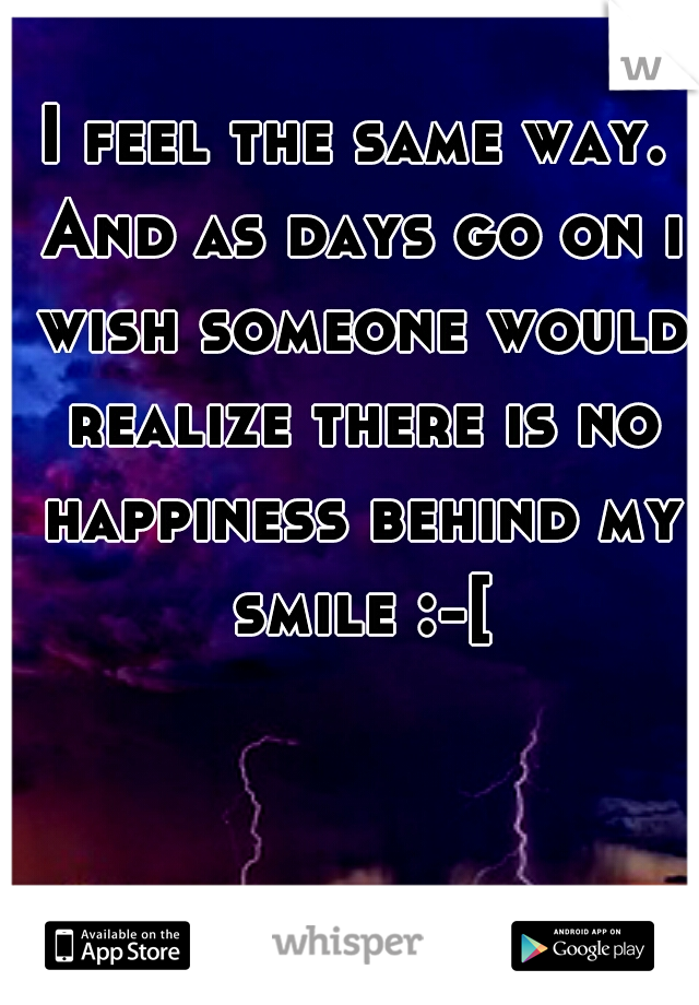 I feel the same way. And as days go on i wish someone would realize there is no happiness behind my smile :-[