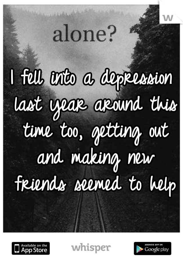 I fell into a depression last year around this time too, getting out and making new friends seemed to help