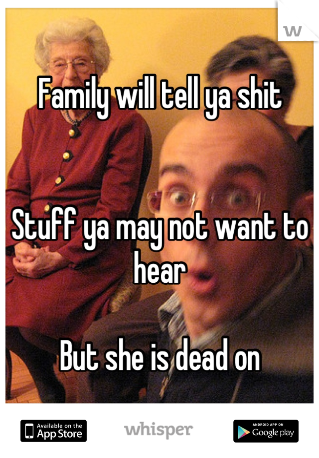 Family will tell ya shit


Stuff ya may not want to hear

But she is dead on