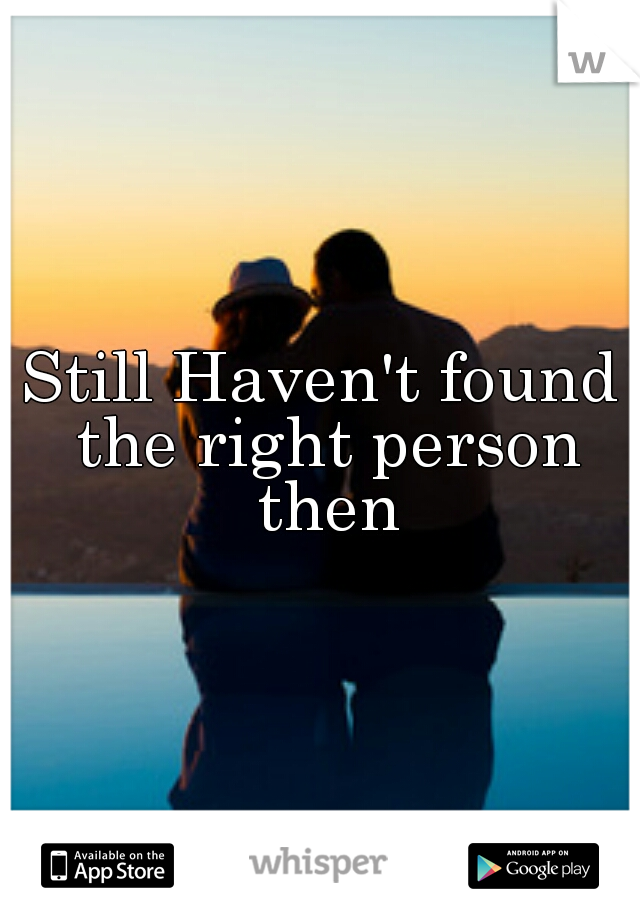 Still Haven't found the right person then