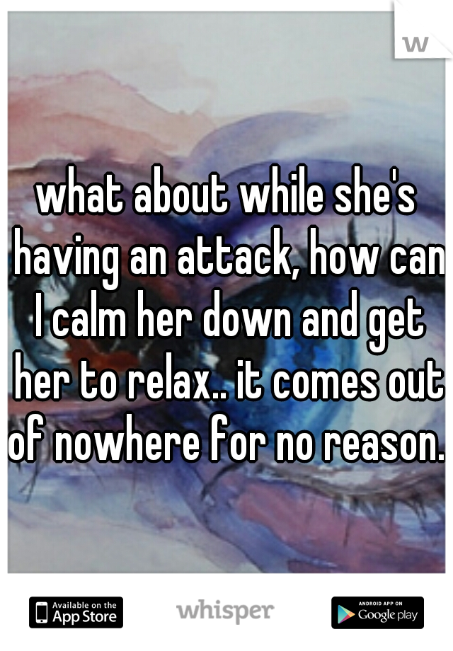 what about while she's having an attack, how can I calm her down and get her to relax.. it comes out of nowhere for no reason..