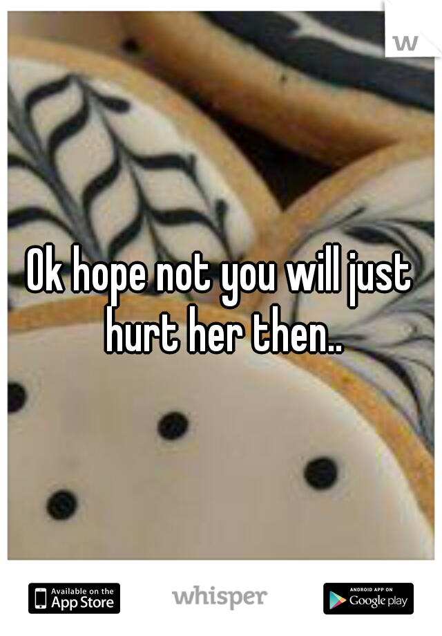 Ok hope not you will just hurt her then..