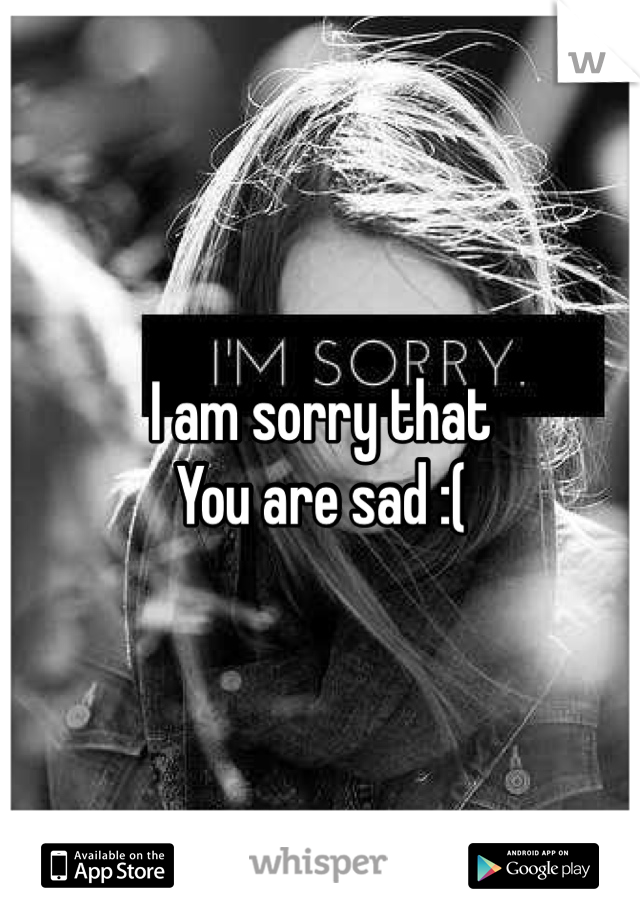 I am sorry that 
You are sad :( 