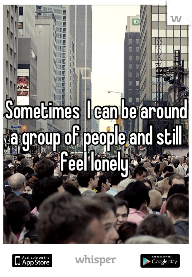 Sometimes  I can be around a group of people and still feel lonely 
