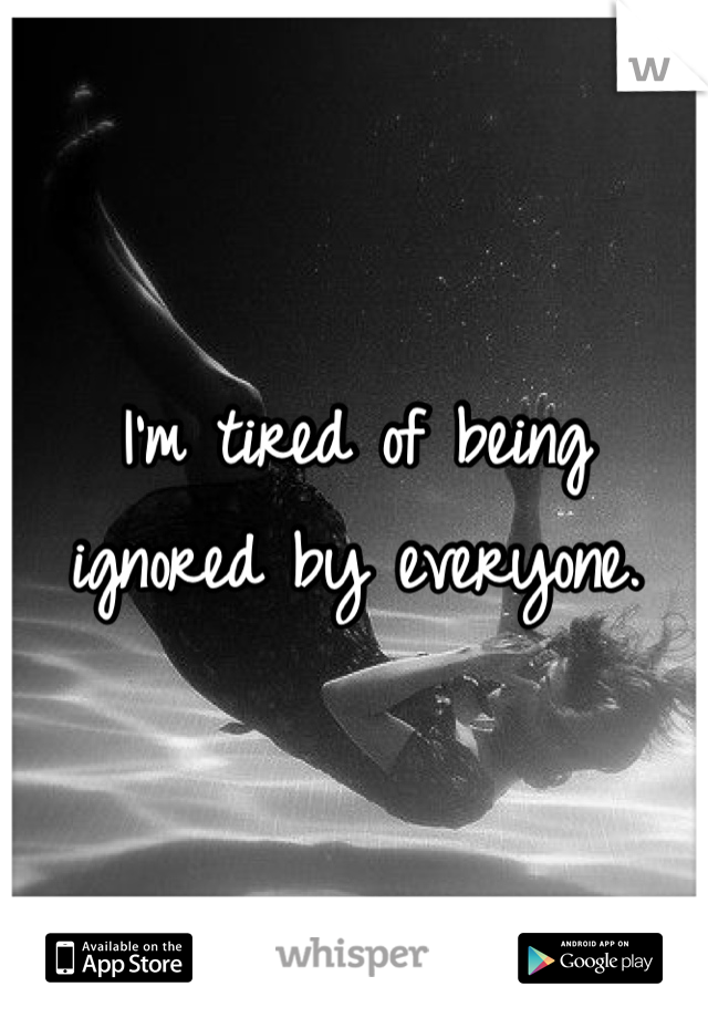 I'm tired of being ignored by everyone.