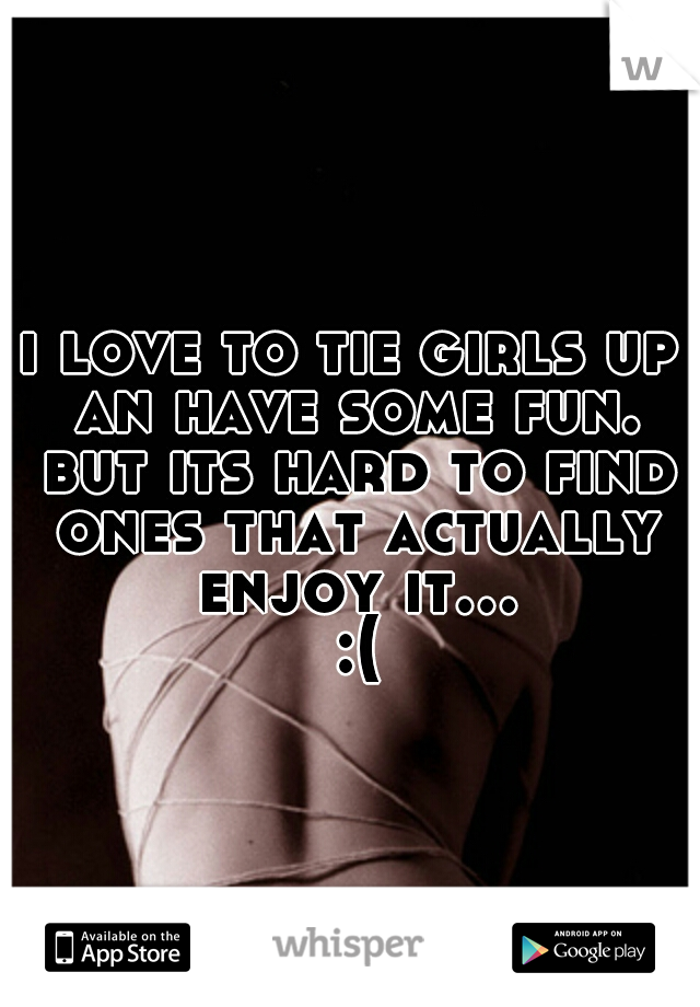 i love to tie girls up an have some fun. but its hard to find ones that actually enjoy it... :(