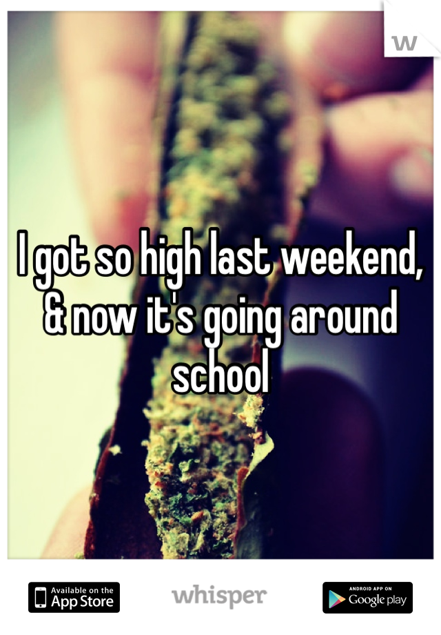 I got so high last weekend, & now it's going around school 