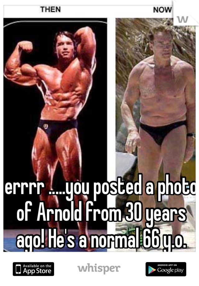 errrr .....you posted a photo of Arnold from 30 years ago! He's a normal 66 y.o. these days