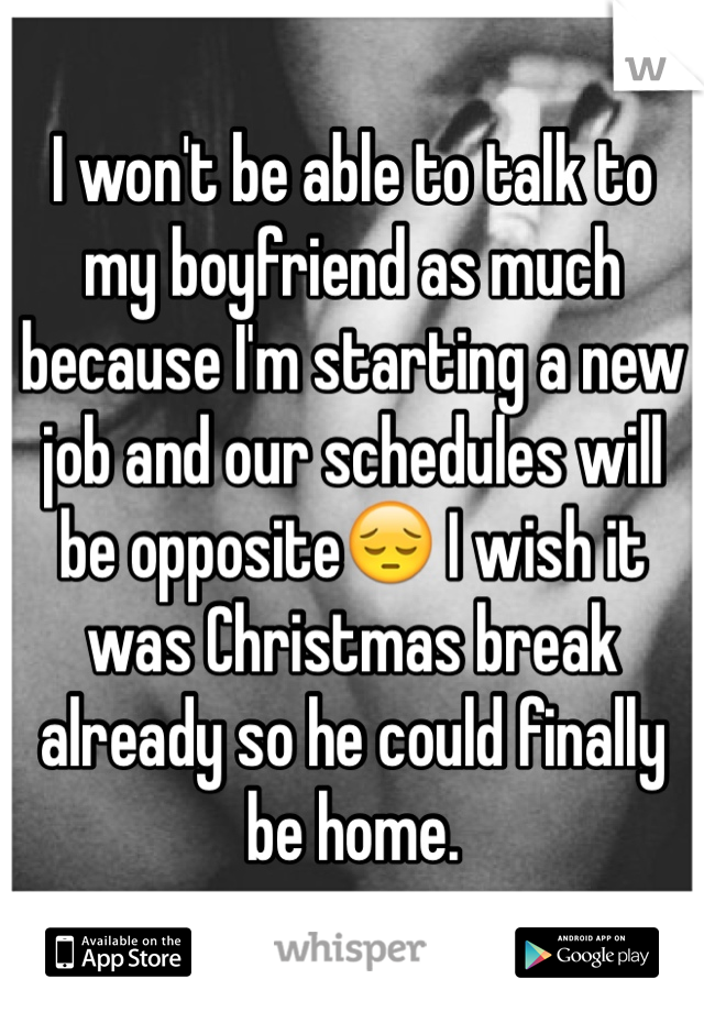 I won't be able to talk to my boyfriend as much because I'm starting a new job and our schedules will be opposite😔 I wish it was Christmas break already so he could finally be home. 