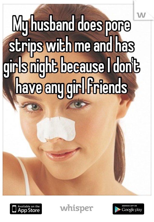 My husband does pore strips with me and has girls night because I don't have any girl friends