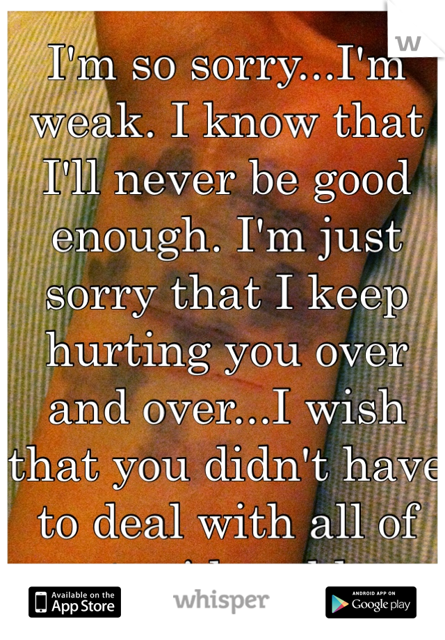 I'm so sorry...I'm weak. I know that I'll never be good enough. I'm just sorry that I keep hurting you over and over...I wish that you didn't have to deal with all of my stupid problems. 