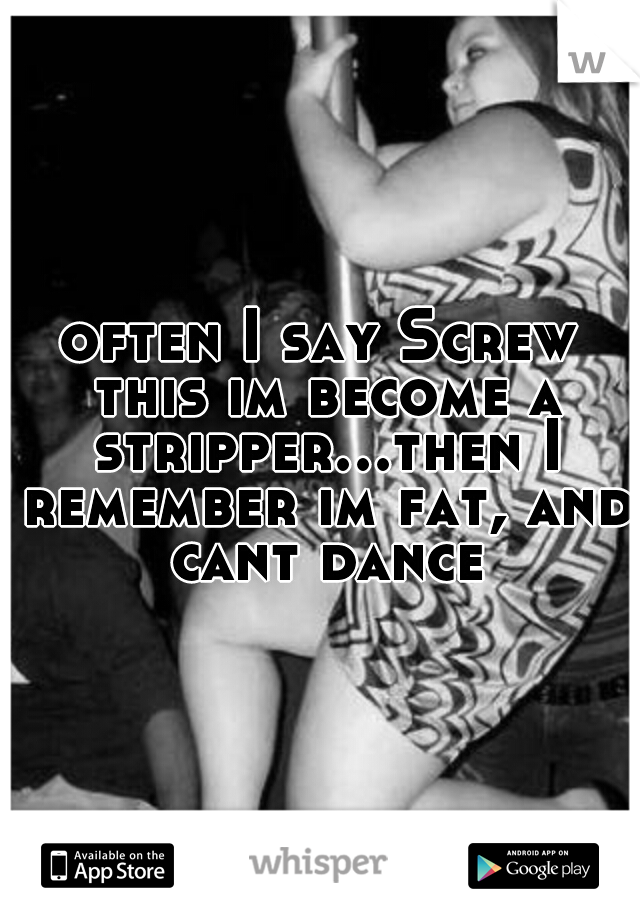 often I say Screw this im become a stripper...then I remember im fat, and cant dance