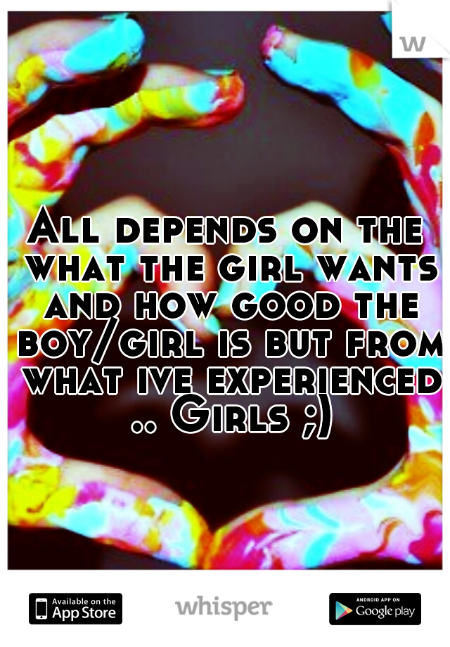 All depends on the what the girl wants and how good the boy/girl is but from what ive experienced .. Girls ;)