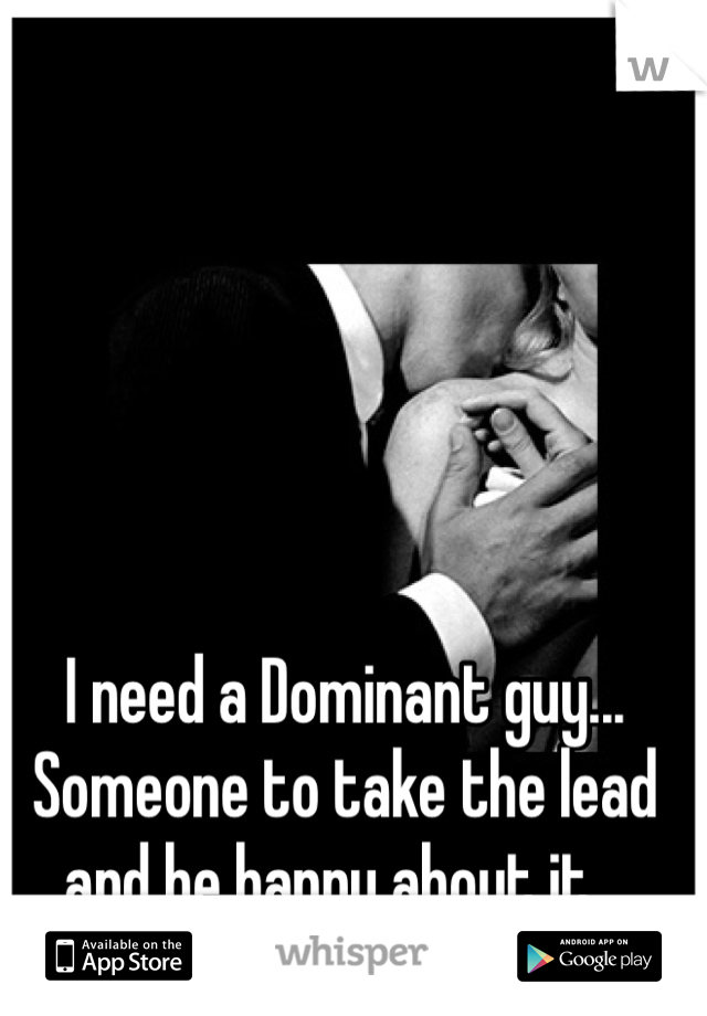 I need a Dominant guy... 
Someone to take the lead and be happy about it...