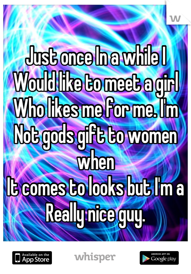Just once In a while I
Would like to meet a girl
Who likes me for me. I'm
Not gods gift to women when
It comes to looks but I'm a
Really nice guy.