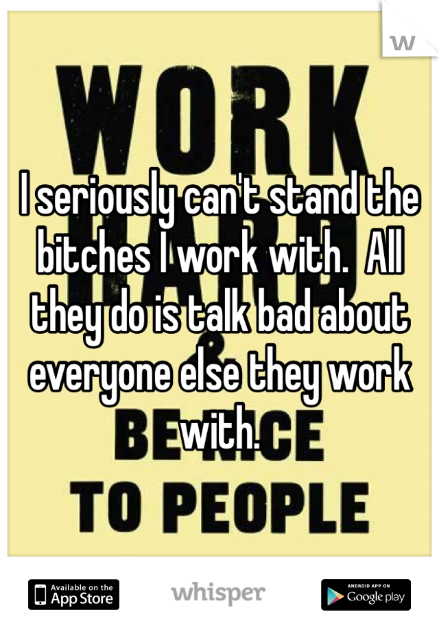 I seriously can't stand the bitches I work with.  All they do is talk bad about everyone else they work with.  
