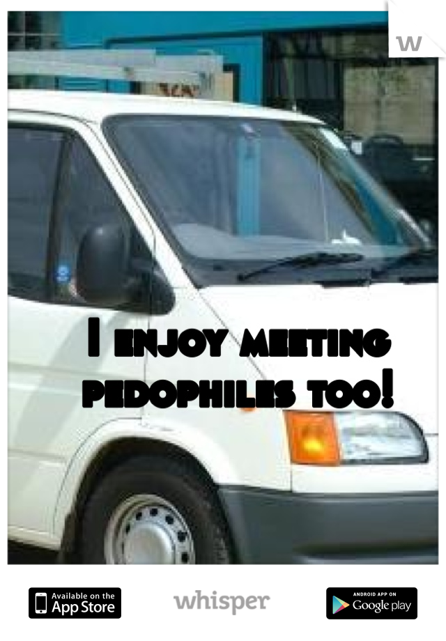 I enjoy meeting pedophiles too!