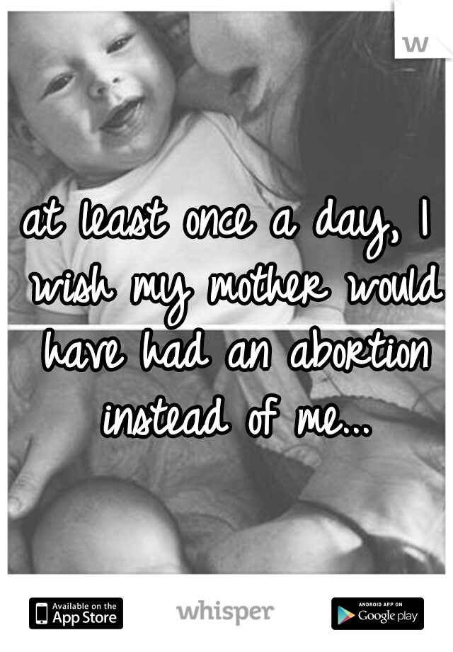 at least once a day, I wish my mother would have had an abortion instead of me...