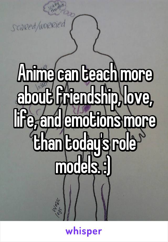 Anime can teach more about friendship, love, life, and emotions more than today's role models. :) 