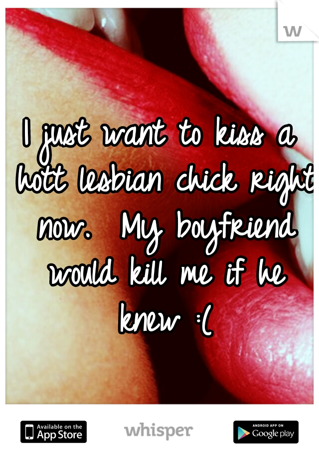 I just want to kiss a hott lesbian chick right now.  My boyfriend would kill me if he knew :(