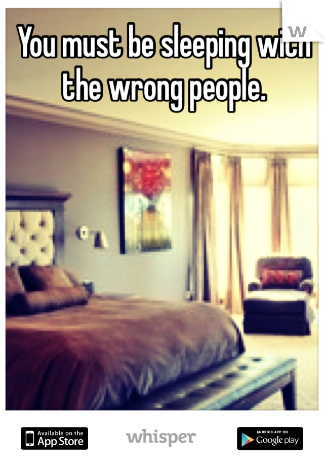 You must be sleeping with the wrong people. 