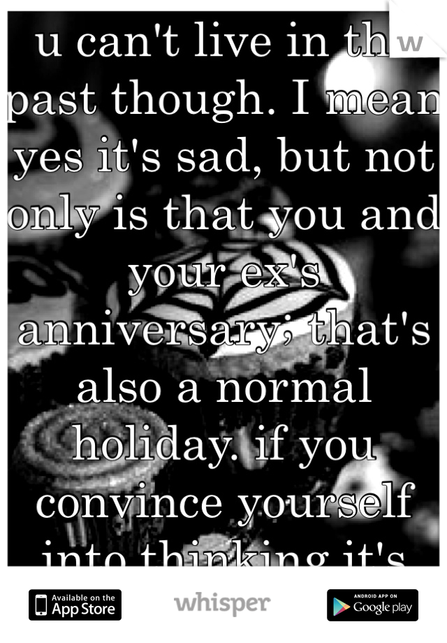 u can't live in the past though. I mean yes it's sad, but not only is that you and your ex's anniversary; that's also a normal holiday. if you convince yourself into thinking it's just a day, itll b ok