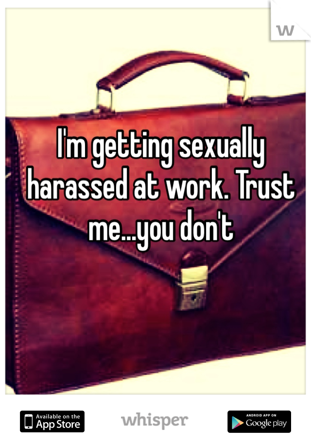 I'm getting sexually harassed at work. Trust me...you don't 