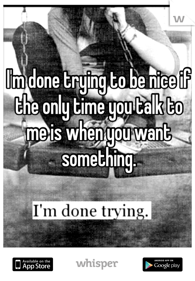 I'm done trying to be nice if the only time you talk to me is when you want something.