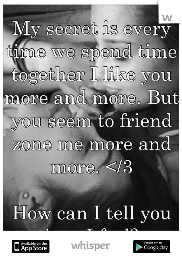 My secret is every time we spend time together I like you more and more. But you seem to friend zone me more and more. </3 

How can I tell you how I feel? 