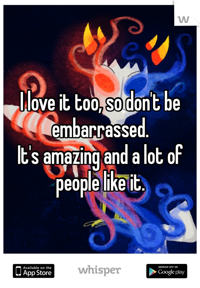 I love it too, so don't be embarrassed. 
It's amazing and a lot of people like it. 