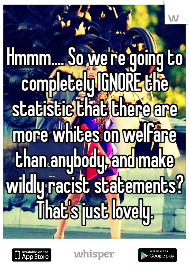 Hmmm.... So we're going to completely IGNORE the statistic that there are more whites on welfare than anybody, and make wildly racist statements? That's just lovely.