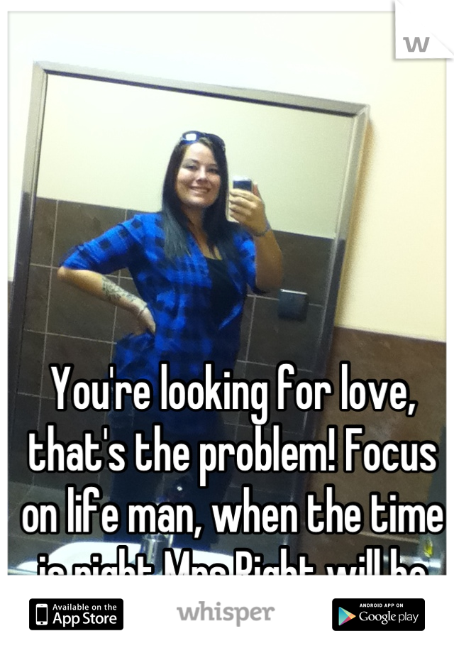 You're looking for love, that's the problem! Focus on life man, when the time is right Mrs.Right will be there. 