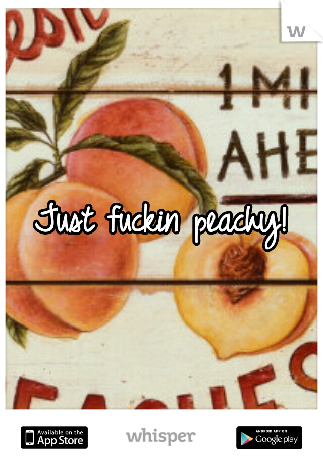 Just fuckin peachy!