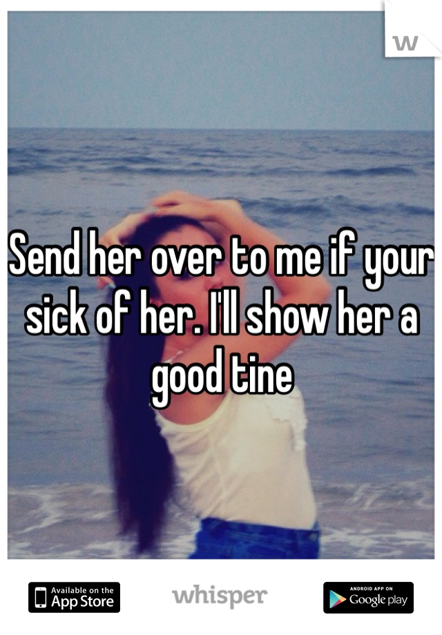 Send her over to me if your sick of her. I'll show her a good tine