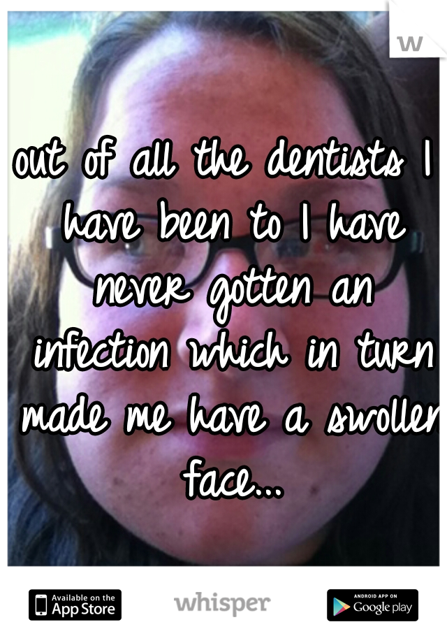 out of all the dentists I have been to I have never gotten an infection which in turn made me have a swollen face...