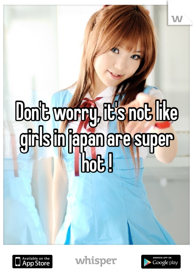 Don't worry, it's not like girls in japan are super hot !