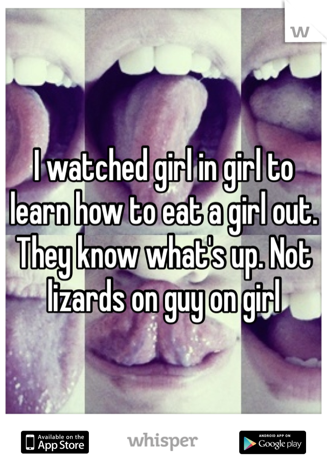 I watched girl in girl to learn how to eat a girl out. They know what's up. Not lizards on guy on girl