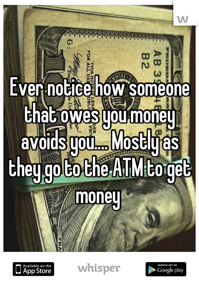 Ever notice how someone that owes you money avoids you.... Mostly as they go to the ATM to get money 