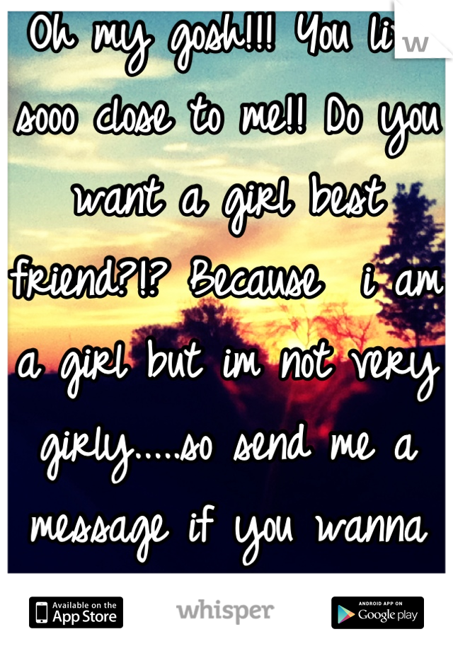 Oh my gosh!!! You live sooo close to me!! Do you want a girl best friend?!? Because  i am a girl but im not very girly.....so send me a message if you wanna talk!!!