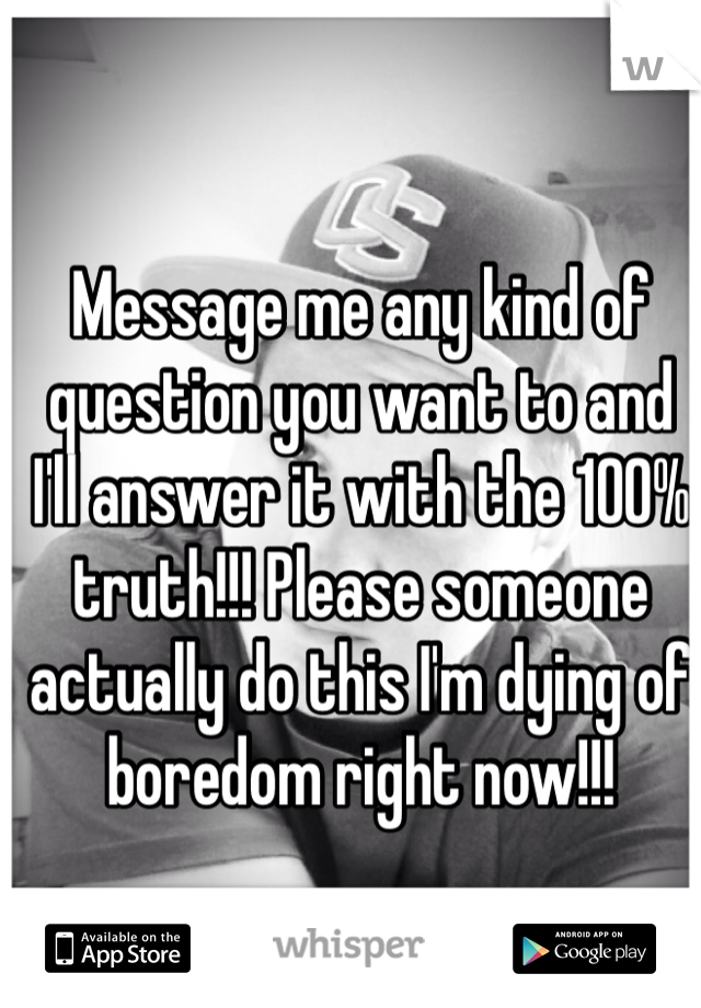 Message me any kind of question you want to and I'll answer it with the 100% truth!!! Please someone actually do this I'm dying of boredom right now!!!