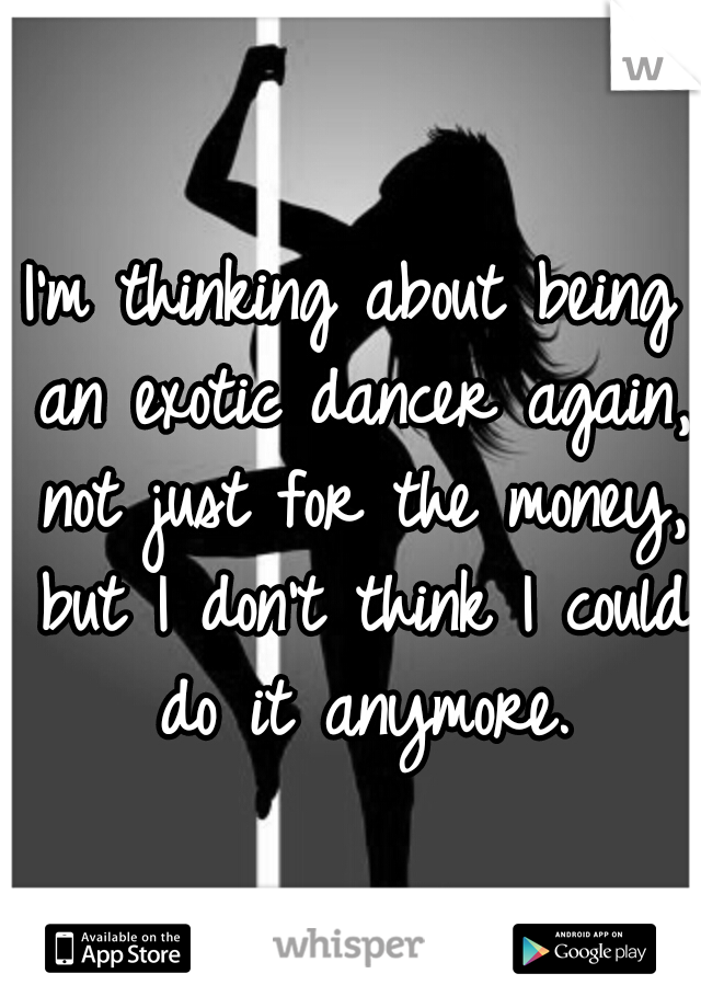 I'm thinking about being an exotic dancer again, not just for the money, but I don't think I could do it anymore.