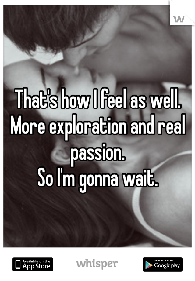 That's how I feel as well. More exploration and real passion. 
So I'm gonna wait. 