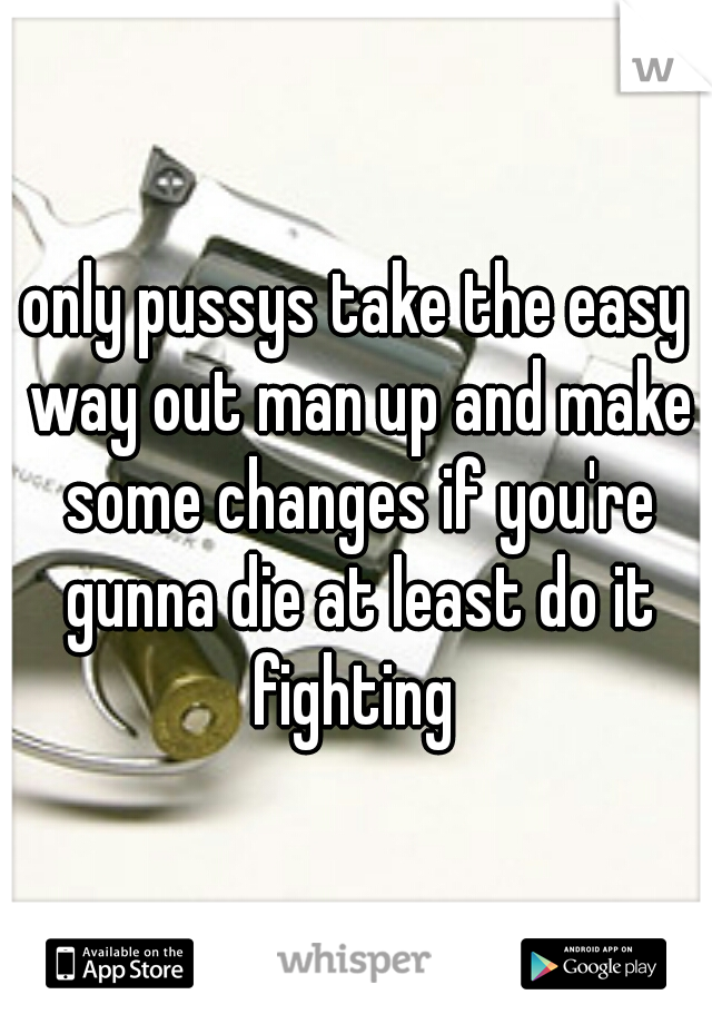only pussys take the easy way out man up and make some changes if you're gunna die at least do it fighting 