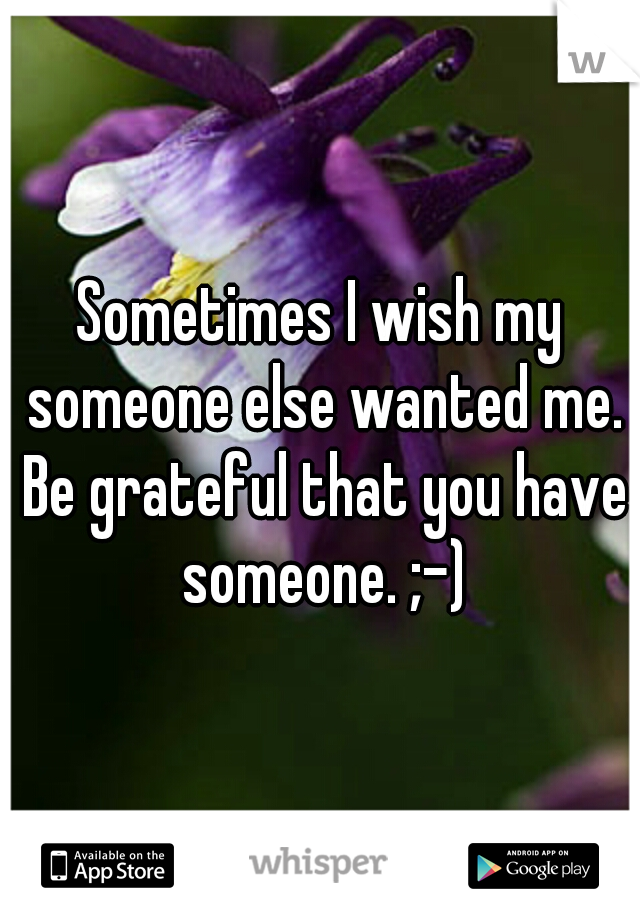 Sometimes I wish my someone else wanted me. Be grateful that you have someone. ;-)