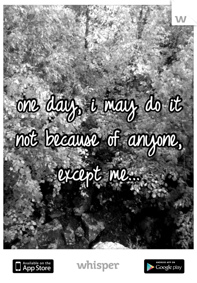 one day, i may do it 
not because of anyone,
except me...
