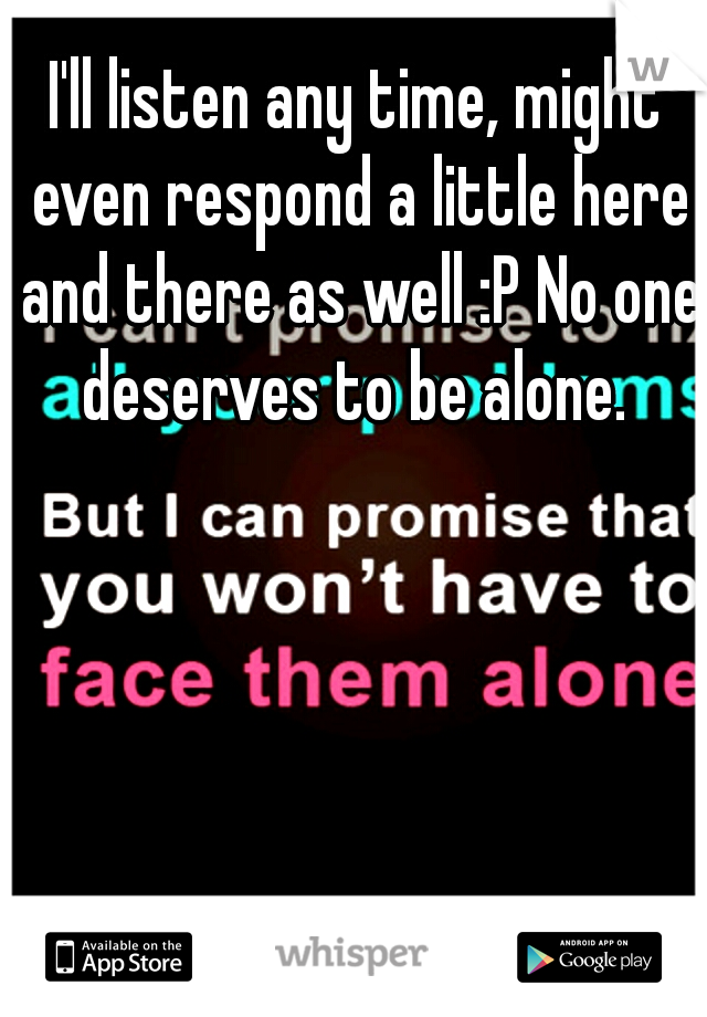 I'll listen any time, might even respond a little here and there as well :P No one deserves to be alone. 